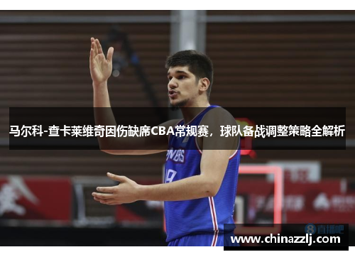 马尔科-查卡莱维奇因伤缺席CBA常规赛，球队备战调整策略全解析