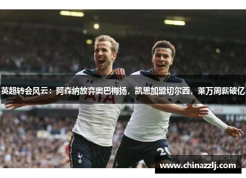 英超转会风云：阿森纳放弃奥巴梅扬，凯恩加盟切尔西，莱万周薪破亿