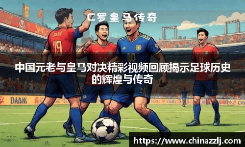 中国元老与皇马对决精彩视频回顾揭示足球历史的辉煌与传奇